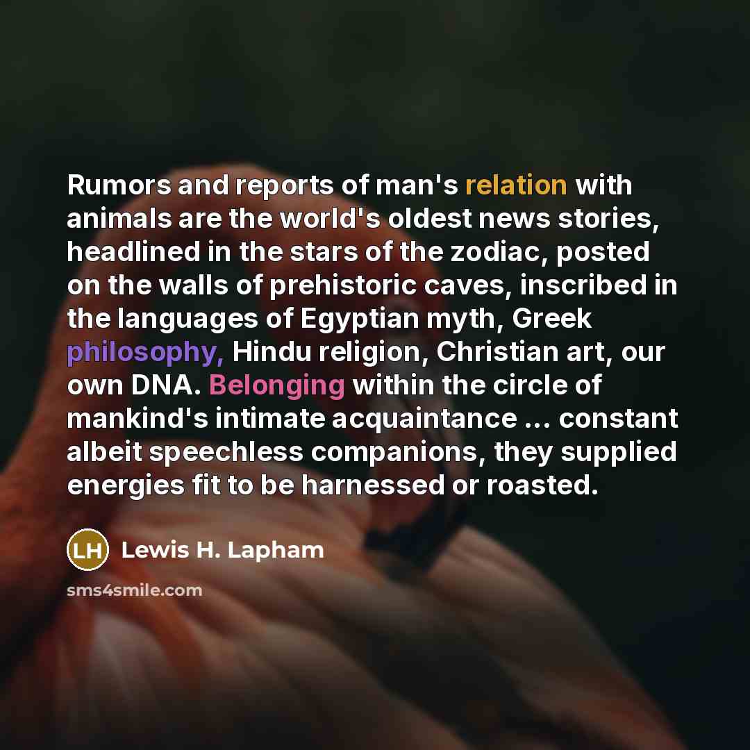 “Rumors and reports of man's relation with animals are the world's oldest news stories, headlined in the stars of the zodiac, posted on the walls of prehistoric caves, inscribed in the languages of Egyptian myth, Greek philosophy, Hindu religion, Christian art, our own DNA. Belonging within the…” quote by Lewis H. Lapham