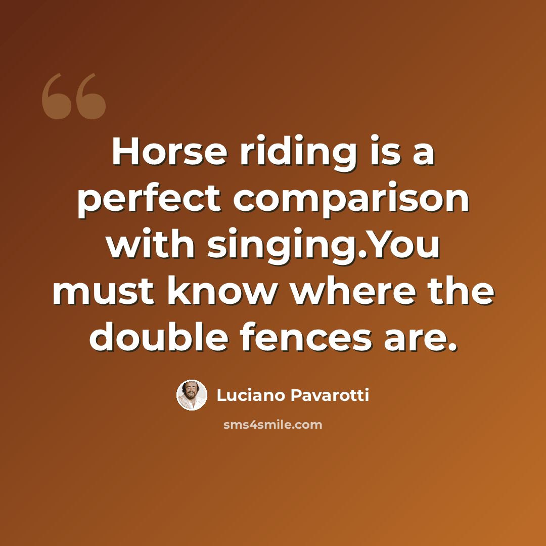 “Horse riding is a perfect comparison with singing.You must know where the double fences are.” quote by Luciano Pavarotti