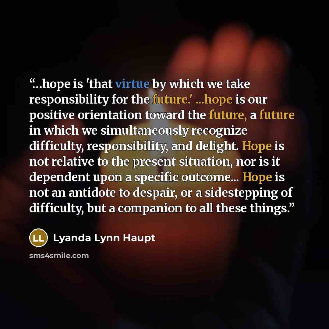 “…hope is 'that virtue by which we take responsibility for the future.' ...hope is our positive orientation toward the future, a future in which we simultaneously recognize difficulty, responsibility, and delight. Hope is not relative to the present situation, nor is it dependent upon a specific…” quote by Lyanda Lynn Haupt