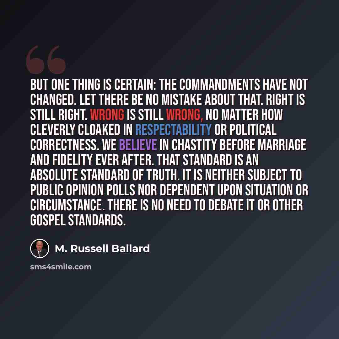 “But one thing is certain: the commandments have not changed. Let there be no mistake about that. Right is still right. Wrong is still wrong, no matter how cleverly cloaked in respectability or political correctness. We believe in chastity before marriage and fidelity ever after. That standard is…” quote by M. Russell Ballard