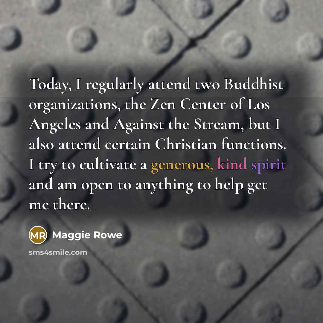 “Today, I regularly attend two Buddhist organizations, the Zen Center of Los Angeles and Against the Stream, but I also attend certain Christian functions. I try to cultivate a generous, kind spirit and am open to anything to help get me there.” quote by Maggie Rowe