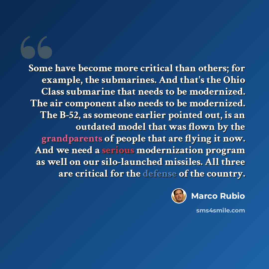 “Some have become more critical than others; for example, the submarines. And that's the Ohio Class submarine that needs to be modernized. The air component also needs to be modernized. The B-52, as someone earlier pointed out, is an outdated model that was flown by the grandparents of people that…” quote by Marco Rubio