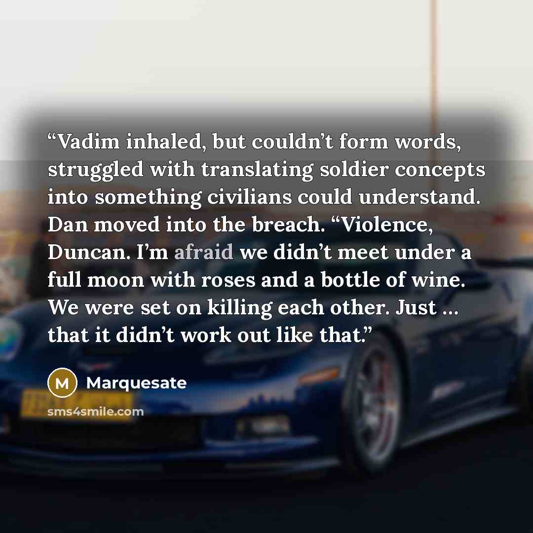 “Vadim inhaled, but couldn’t form words, struggled with translating soldier concepts into something civilians could understand. Dan moved into the breach. “Violence, Duncan. I’m afraid we didn’t meet under a full moon with roses and a bottle of wine. We were set on killing each other. Just … that…” quote by Marquesate