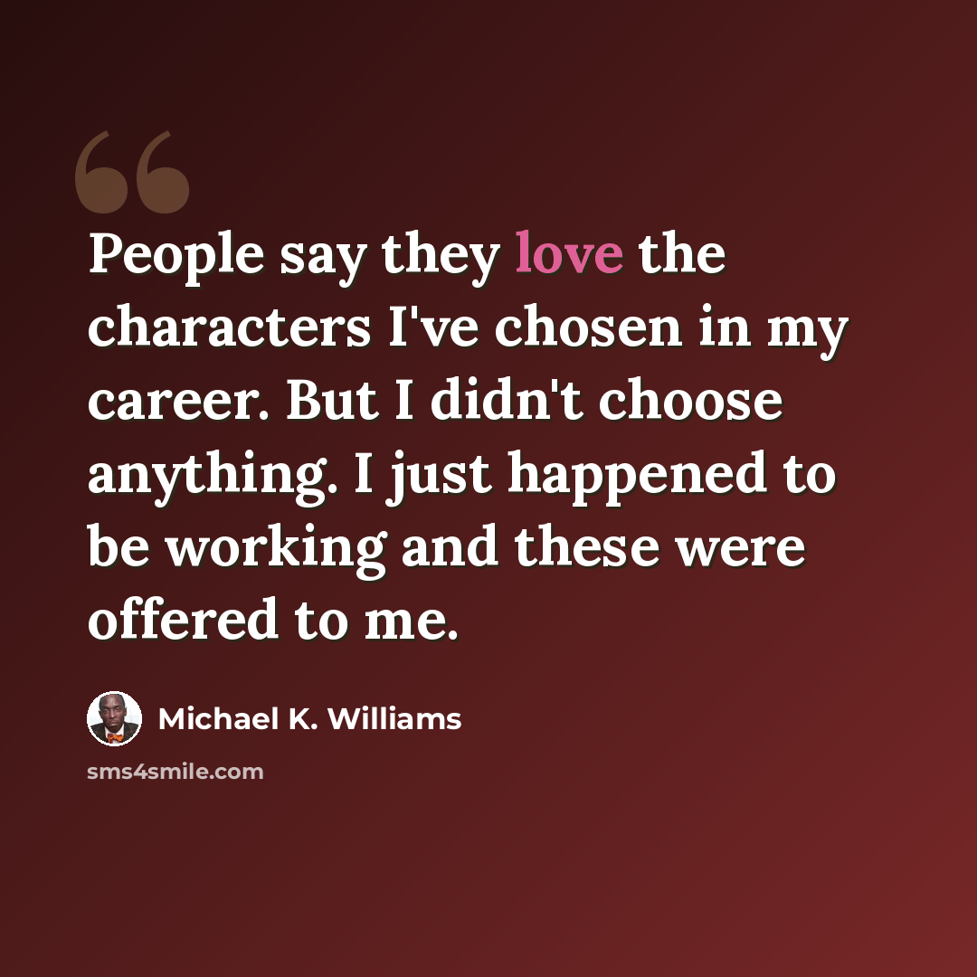 “People say they love the characters I've chosen in my career. But I didn't choose anything. I just happened to be working and these were offered to me.” quote by Michael K. Williams