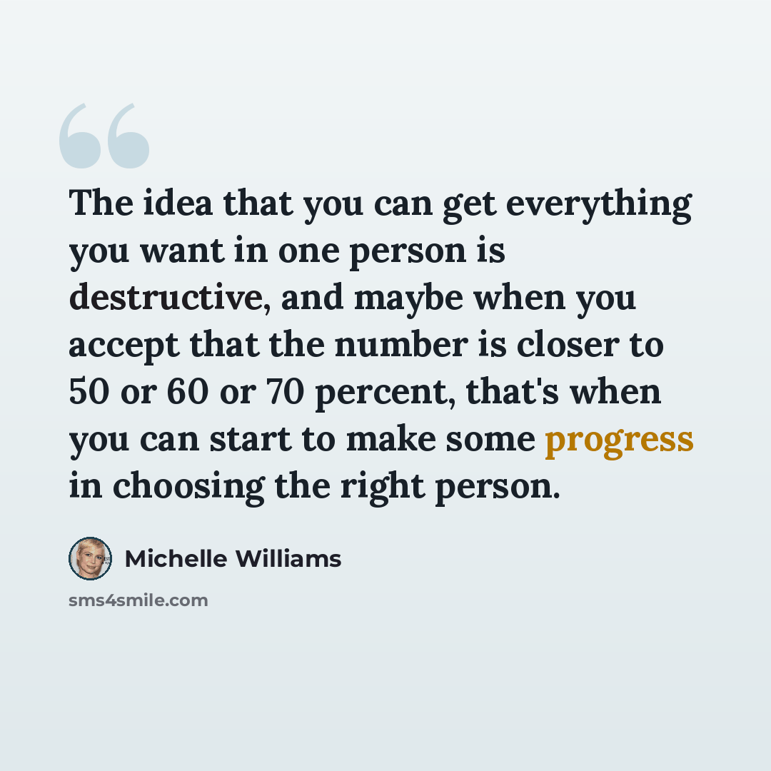 “The idea that you can get everything you want in one person is destructive, and maybe when you accept that the number is closer to 50 or 60 or 70 percent, that's when you can start to make some progress in choosing the right person.” quote by Michelle Williams
