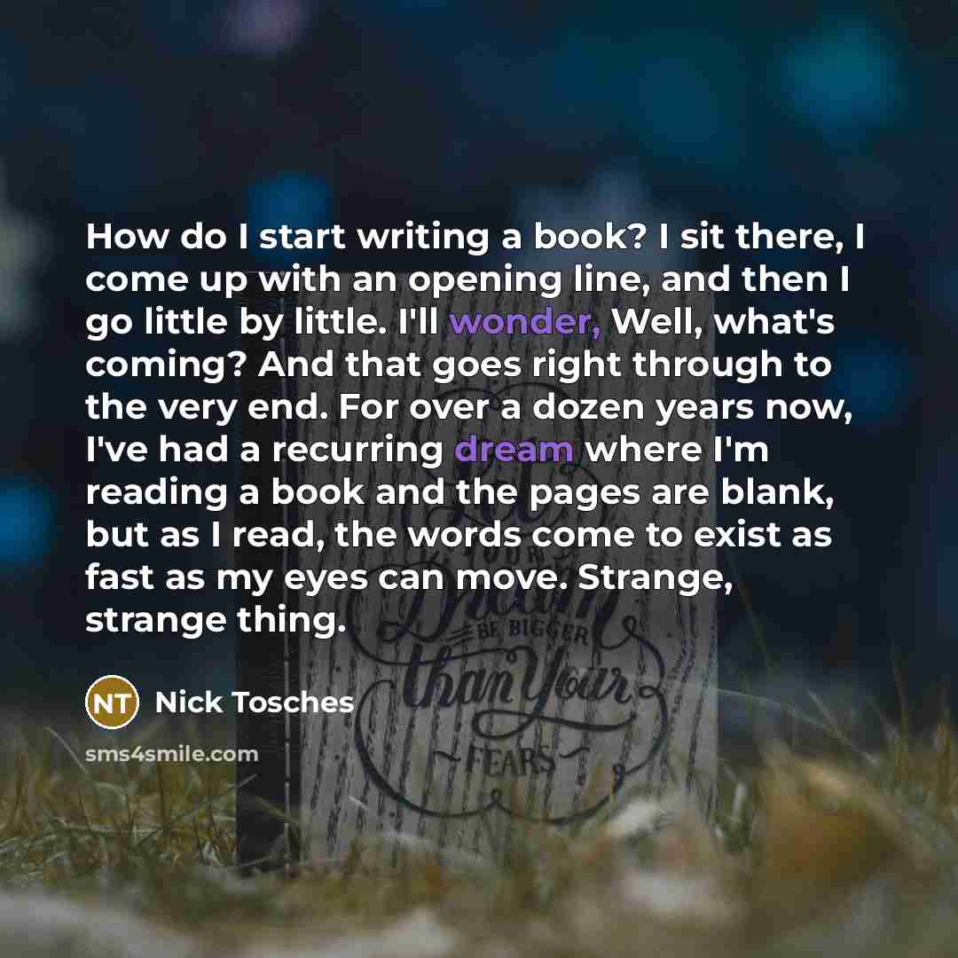 “How do I start writing a book? I sit there, I come up with an opening line, and then I go little by little. I'll wonder, Well, what's coming? And that goes right through to the very end. For over a dozen years now, I've had a recurring dream where I'm reading a book and the pages are blank, but as…” quote by Nick Tosches