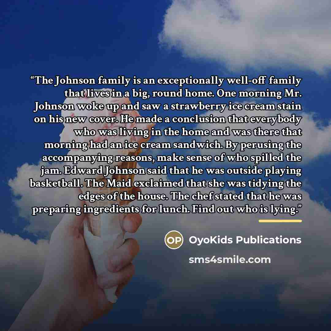 “The Johnson family is an exceptionally well-off family that lives in a big, round home. One morning Mr. Johnson woke up and saw a strawberry ice cream stain on his new cover. He made a conclusion that everybody who was living in the home and was there that morning had an ice cream sandwich. By…” quote by OyoKids Publications
