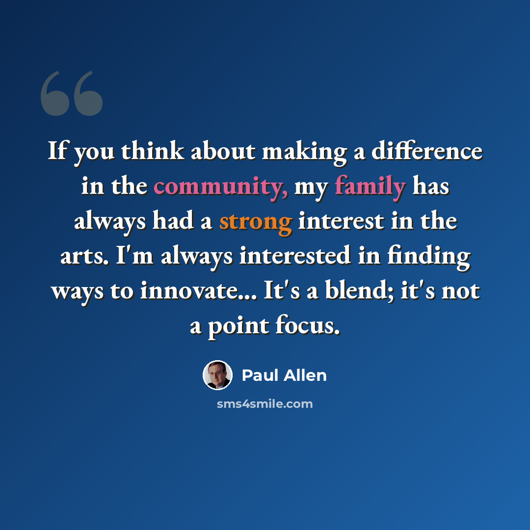 “If you think about making a difference in the community, my family has always had a strong interest in the arts. I'm always interested in finding ways to innovate... It's a blend; it's not a point focus.” quote by Paul Allen