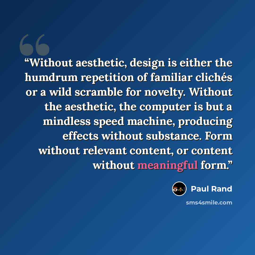 “Without aesthetic, design is either the humdrum repetition of familiar clichés or a wild scramble for novelty. Without the aesthetic, the computer is but a mindless speed machine, producing effects without substance. Form without relevant content, or content without meaningful form.” quote by Paul Rand