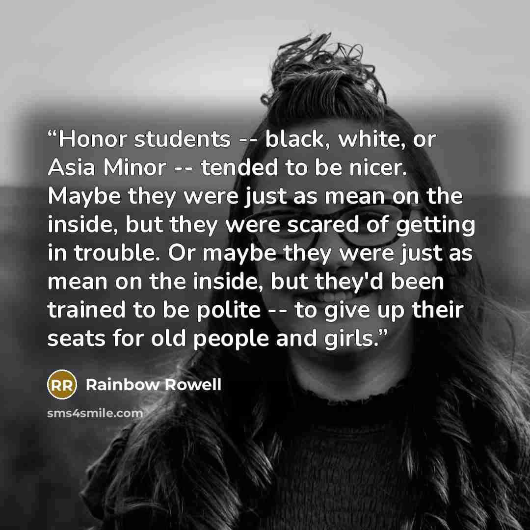 “Honor students -- black, white, or Asia Minor -- tended to be nicer. Maybe they were just as mean on the inside, but they were scared of getting in trouble. Or maybe they were just as mean on the inside, but they'd been trained to be polite -- to give up their seats for old people and girls.” quote by Rainbow Rowell