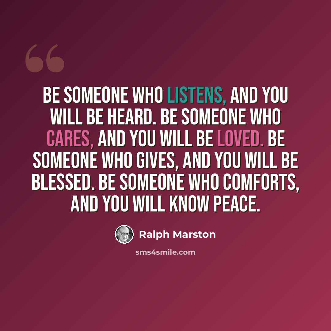 “Be someone who listens, and you will be heard. Be someone who cares, and you will be loved. Be someone who gives, and you will be blessed. Be someone who comforts, and you will know peace.” quote by Ralph Marston