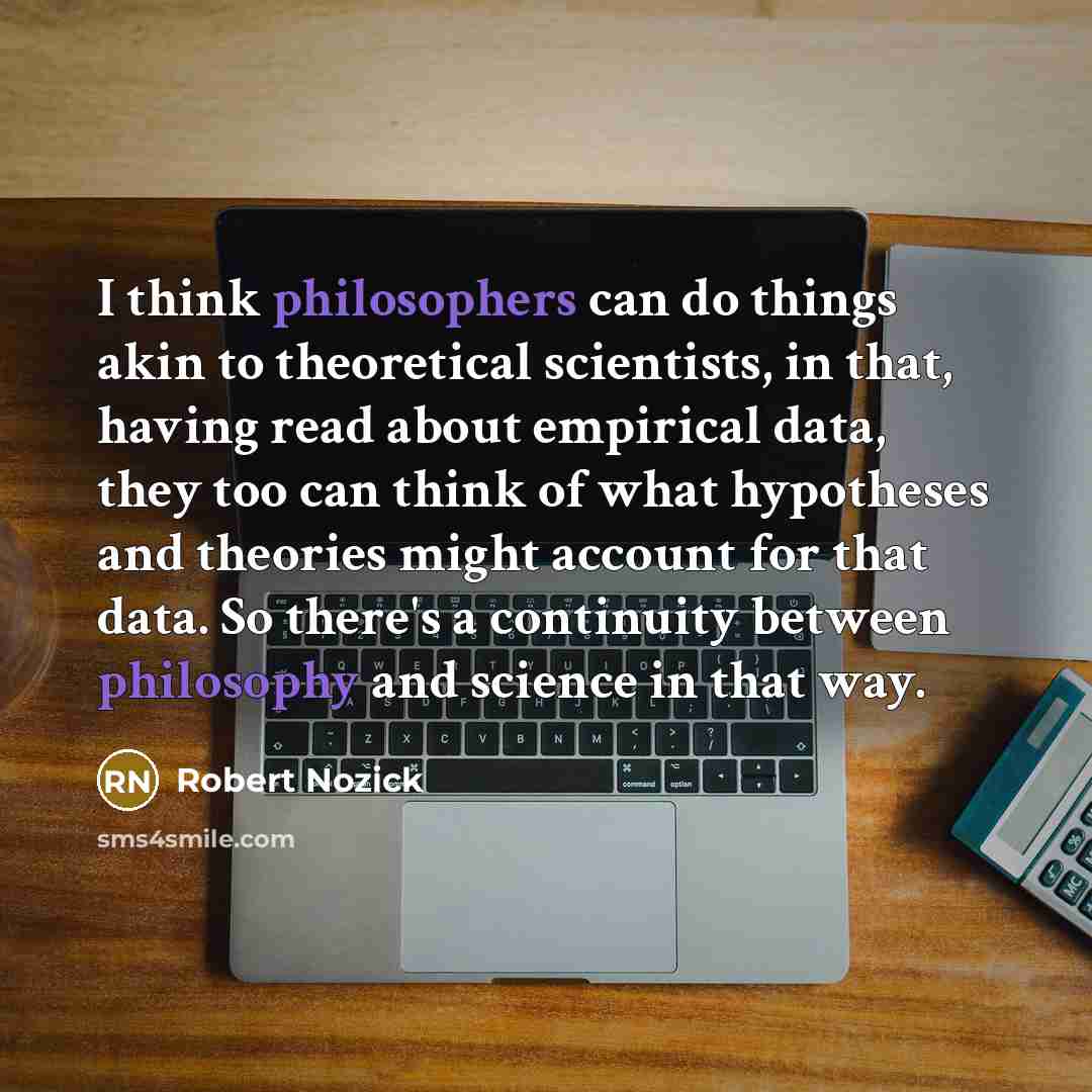 “I think philosophers can do things akin to theoretical scientists, in that, having read about empirical data, they too can think of what hypotheses and theories might account for that data. So there's a continuity between philosophy and science in that way.” quote by Robert Nozick
