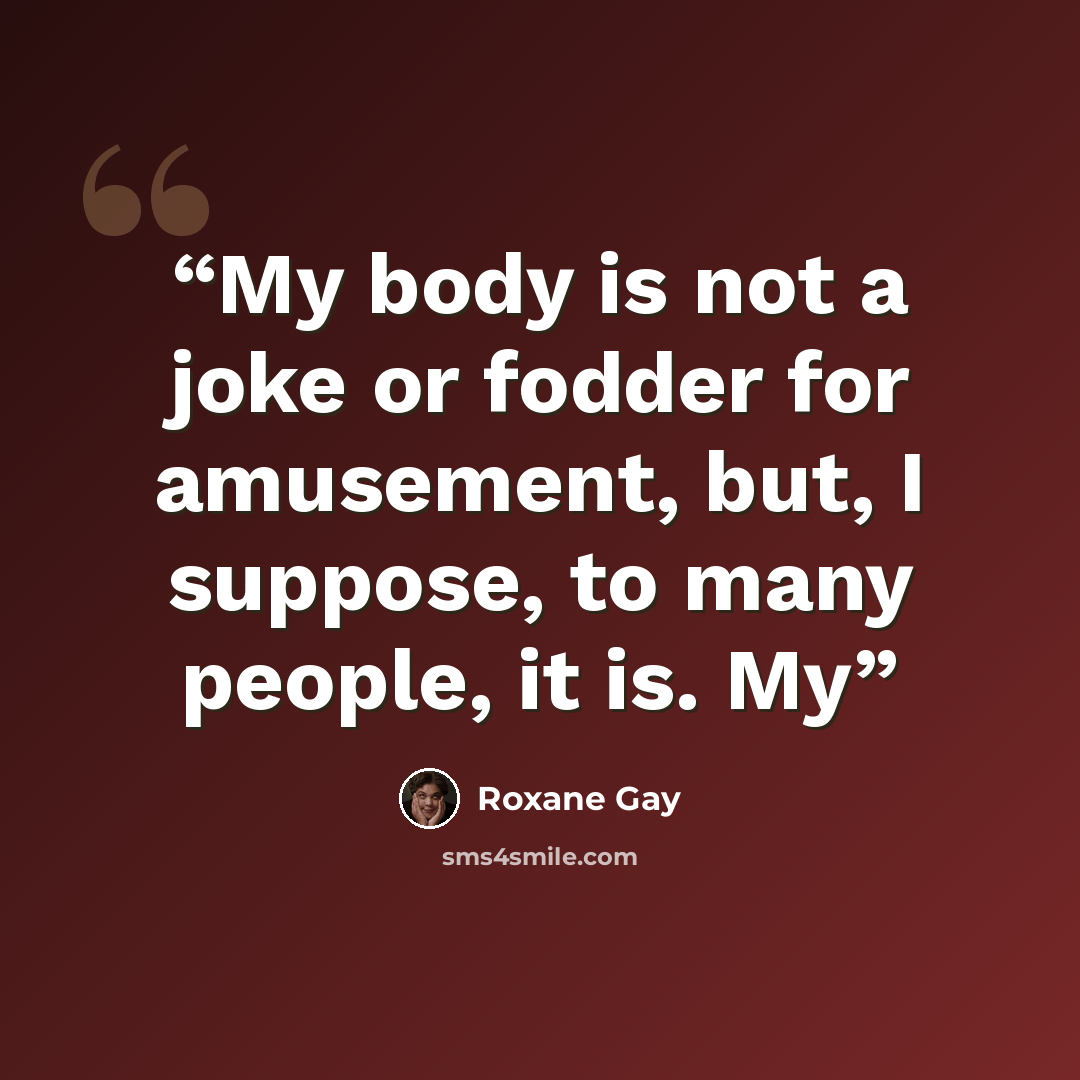 “My body is not a joke or fodder for amusement, but, I suppose, to many people, it is. My” quote by Roxane Gay