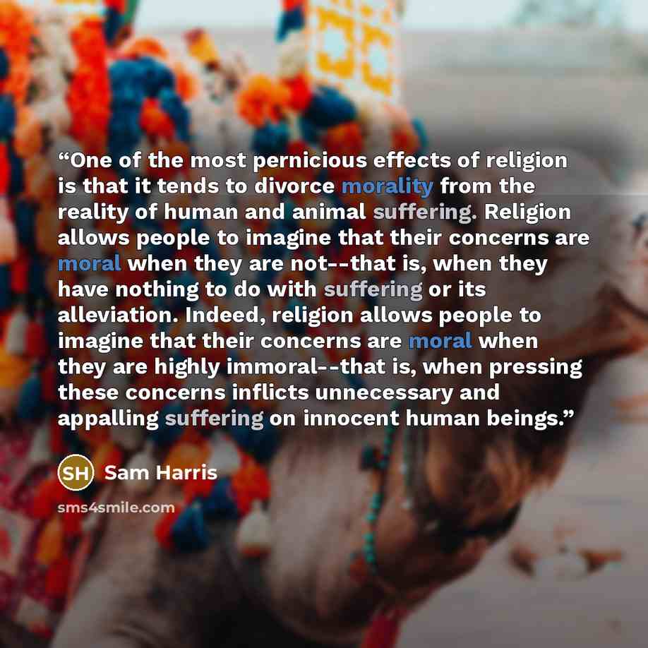 “One of the most pernicious effects of religion is that it tends to divorce morality from the reality of human and animal suffering. Religion allows people to imagine that their concerns are moral when they are not--that is, when they have nothing to do with suffering or its alleviation. Indeed…” quote by Sam Harris