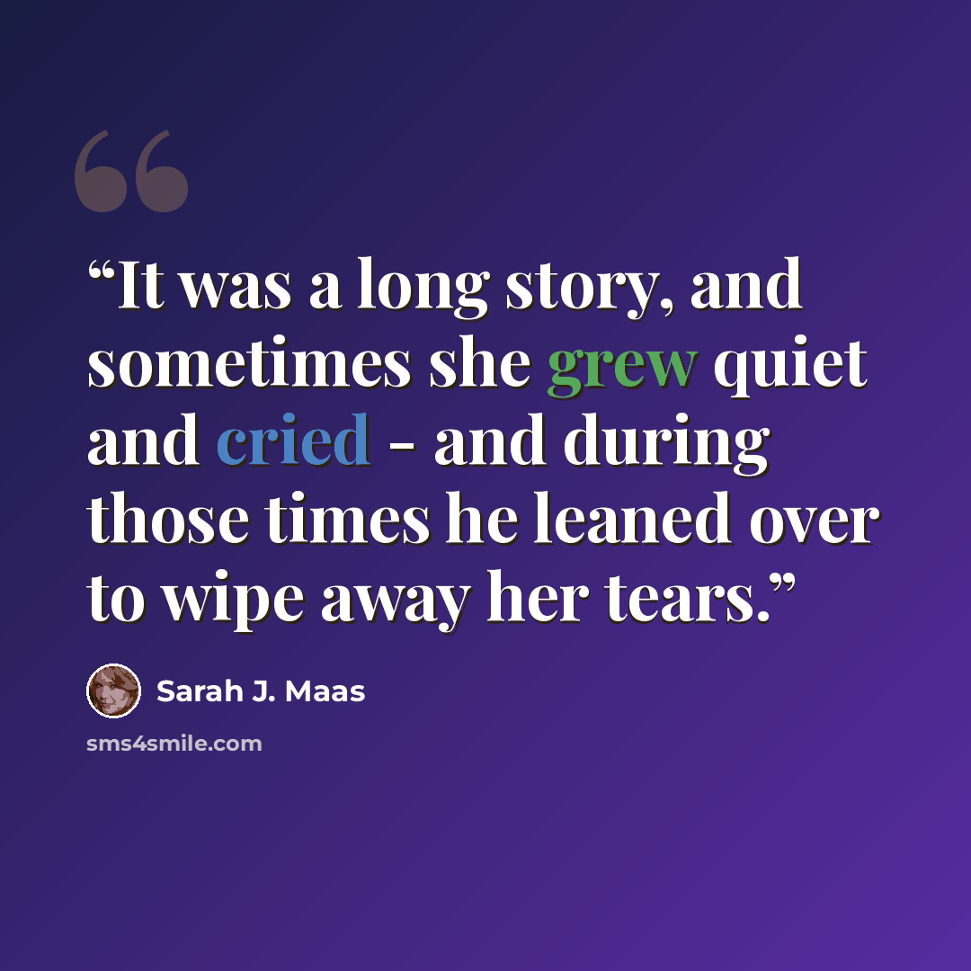 “It was a long story, and sometimes she grew quiet and cried - and during those times he leaned over to wipe away her tears.” quote by Sarah J. Maas