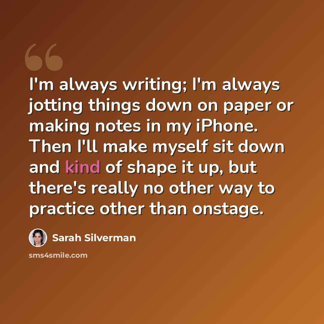 “I'm always writing; I'm always jotting things down on paper or making notes in my iPhone. Then I'll make myself sit down and kind of shape it up, but there's really no other way to practice other than onstage.” quote by Sarah Silverman