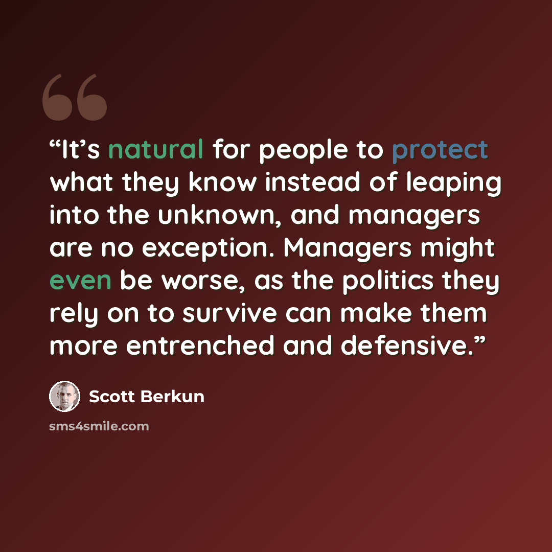 “It’s natural for people to protect what they know instead of leaping into the unknown, and managers are no exception. Managers might even be worse, as the politics they rely on to survive can make them more entrenched and defensive.” quote by Scott Berkun