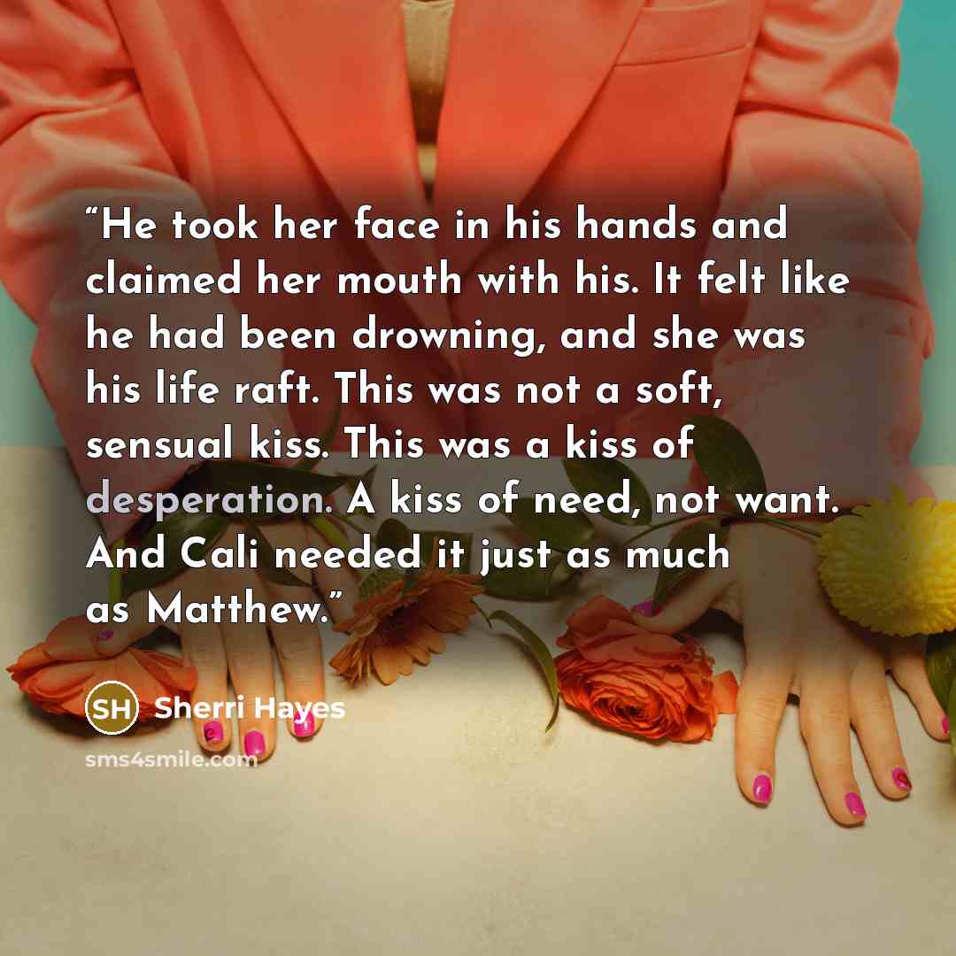 “He took her face in his hands and claimed her mouth with his. It felt like he had been drowning, and she was his life raft. This was not a soft, sensual kiss. This was a kiss of desperation. A kiss of need, not want. And Cali needed it just as much as Matthew.” quote by Sherri Hayes