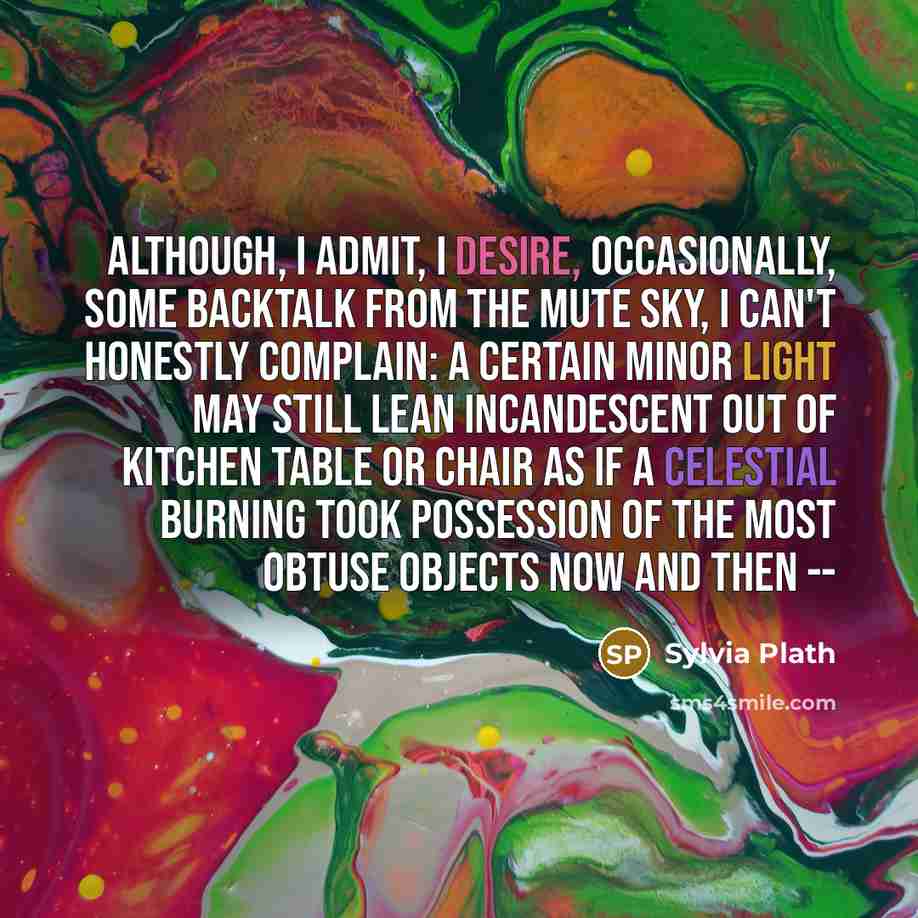 “Although, I admit, I desire, Occasionally, some backtalk From the mute sky, I can't honestly complain: A certain minor light may still Lean incandescent Out of kitchen table or chair As if a celestial burning took Possession of the most obtuse objects now and then --” quote by Sylvia Plath