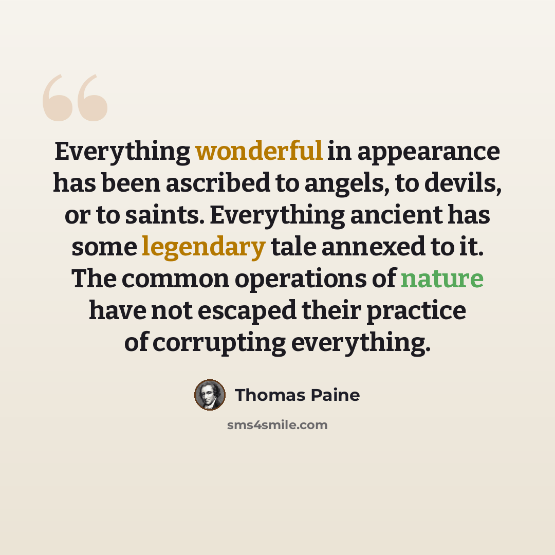 “Everything wonderful in appearance has been ascribed to angels, to devils, or to saints. Everything ancient has some legendary tale annexed to it. The common operations of nature have not escaped their practice of corrupting everything.” quote by Thomas Paine