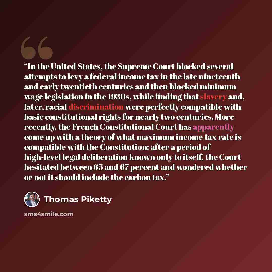 “In the United States, the Supreme Court blocked several attempts to levy a federal income tax in the late nineteenth and early twentieth centuries and then blocked minimum wage legislation in the 1930s, while finding that slavery and, later, racial discrimination were perfectly compatible with…” quote by Thomas Piketty