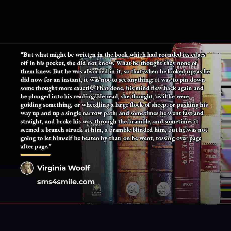 “But what might be written in the book which had rounded its edges off in his pocket, she did not know. What he thought they none of them knew. But he was absorbed in it, so that when he looked up, as he did now for an instant, it was not to see anything; it was to pin down some thought more…” quote by Virginia Woolf