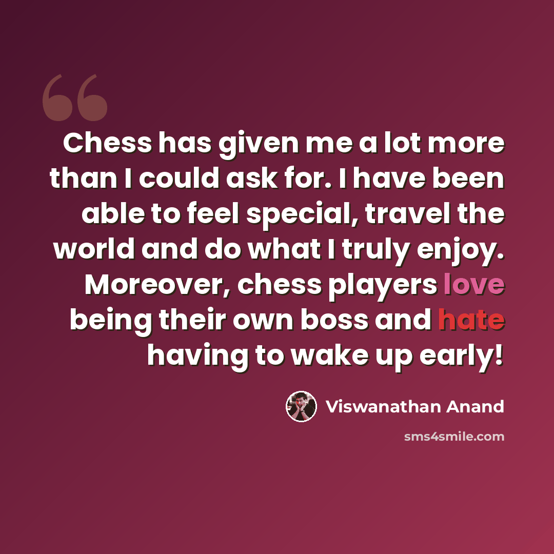 “Chess has given me a lot more than I could ask for. I have been able to feel special, travel the world and do what I truly enjoy. Moreover, chess players love being their own boss and hate having to wake up early!” quote by Viswanathan Anand