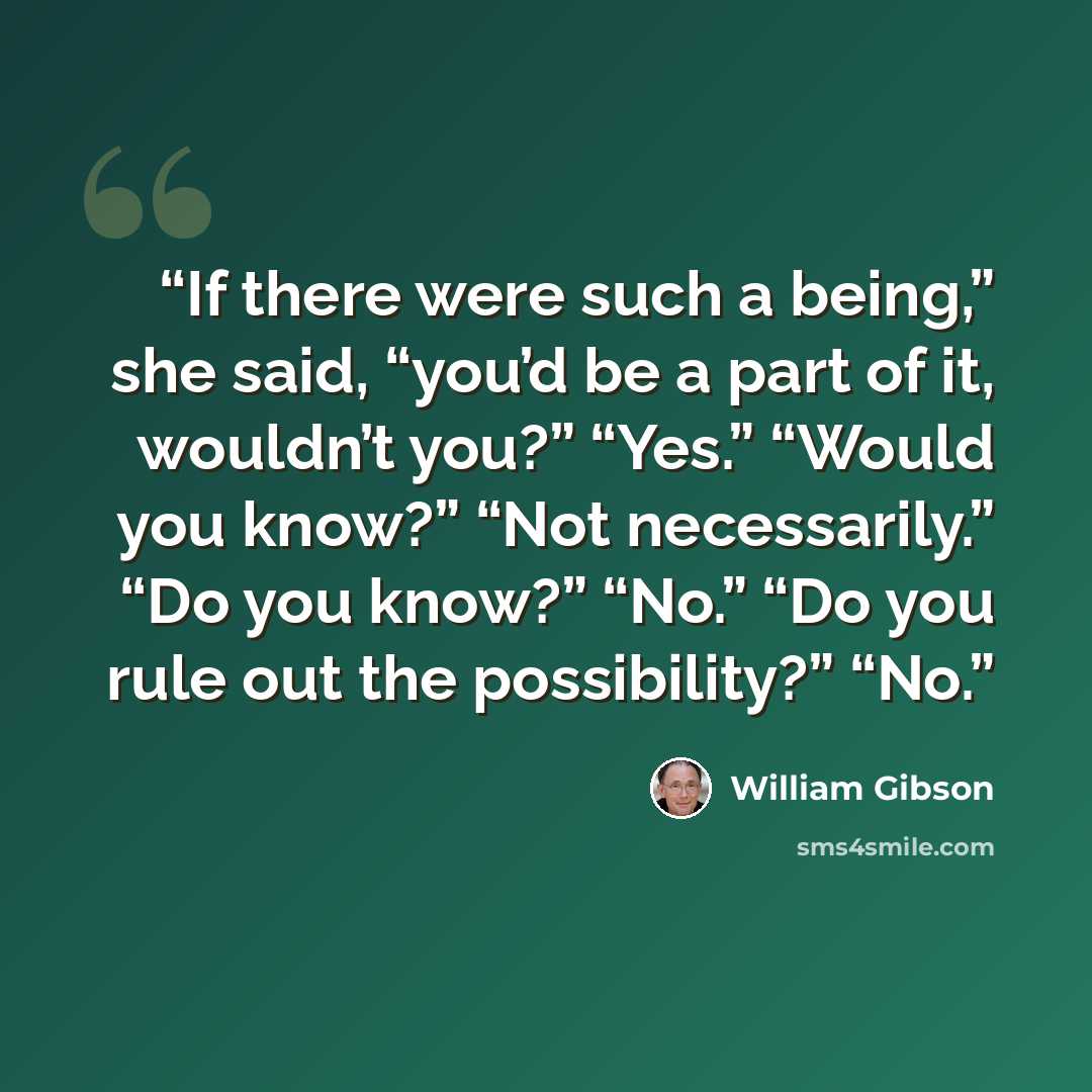 “If there were such a being,” she said, “you’d be a part of it, wouldn’t you?” “Yes.” “Would you know?” “Not necessarily.” “Do you know?” “No.” “Do you rule out the possibility?” “No.” quote by William Gibson