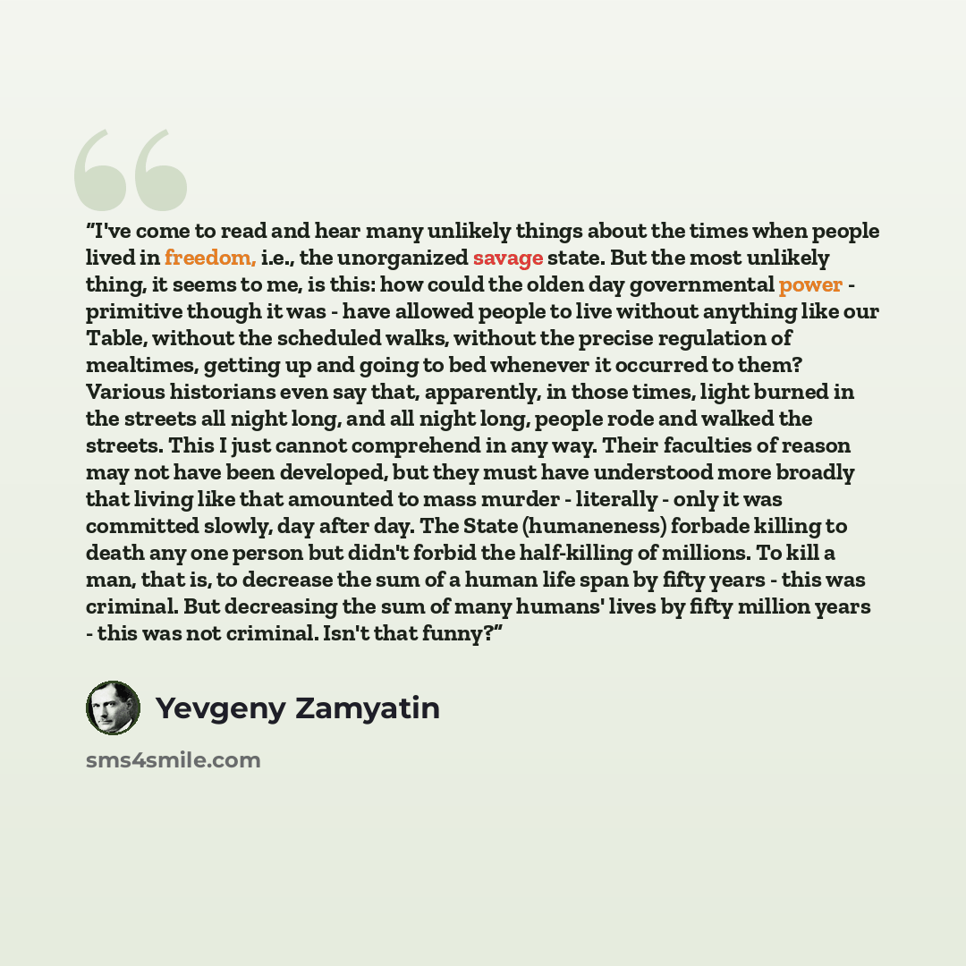 “I've come to read and hear many unlikely things about the times when people lived in freedom, i.e., the unorganized savage state. But the most unlikely thing, it seems to me, is this: how could the olden day governmental power - primitive though it was - have allowed people to live without…” quote by Yevgeny Zamyatin