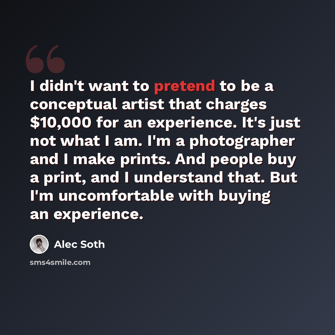 “I didn't want to pretend to be a conceptual artist that charges $10,000 for an experience. It's just not what I am. I'm a photographer and I make prints. And people buy a print, and I understand that. But I'm uncomfortable with buying an experience.” quote by Alec Soth