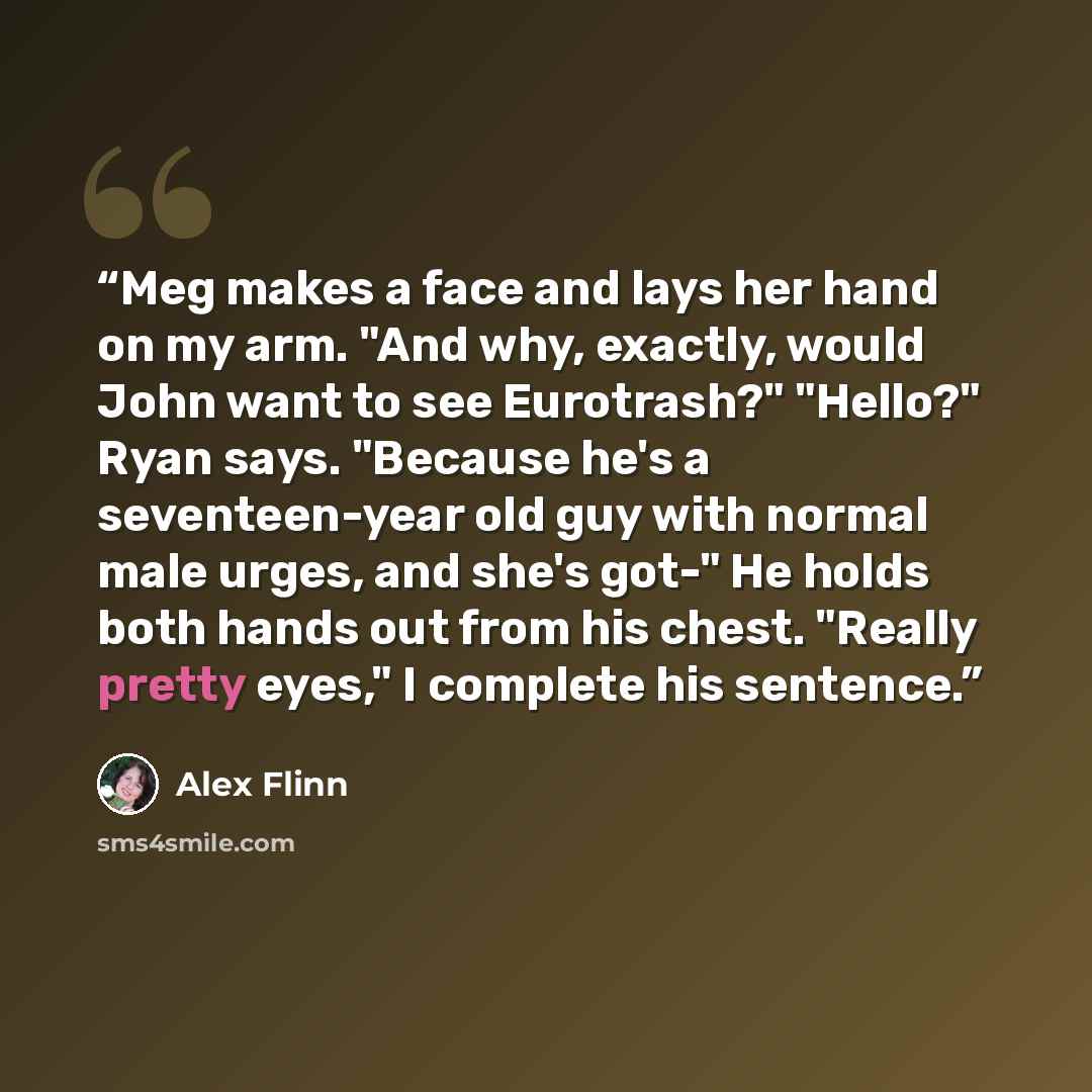“Meg makes a face and lays her hand on my arm. "And why, exactly, would John want to see Eurotrash?" "Hello?" Ryan says. "Because he's a seventeen-year old guy with normal male urges, and she's got-" He holds both hands out from his chest. "Really pretty eyes," I complete his sentence.” quote by Alex Flinn