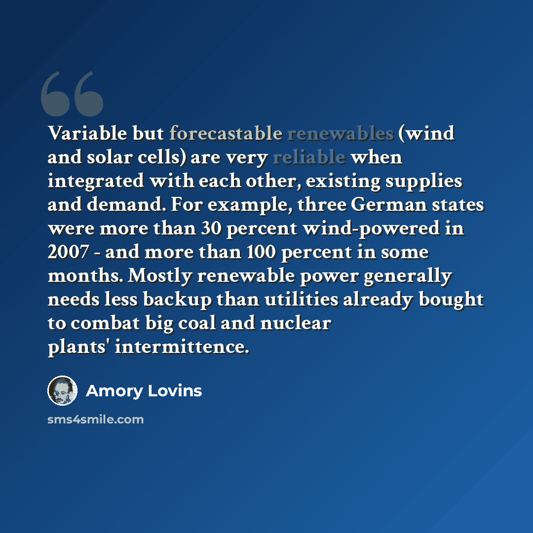 “Variable but forecastable renewables (wind and solar cells) are very reliable when integrated with each other, existing supplies and demand. For example, three German states were more than 30 percent wind-powered in 2007 - and more than 100 percent in some months. Mostly renewable power generally…” quote by Amory Lovins