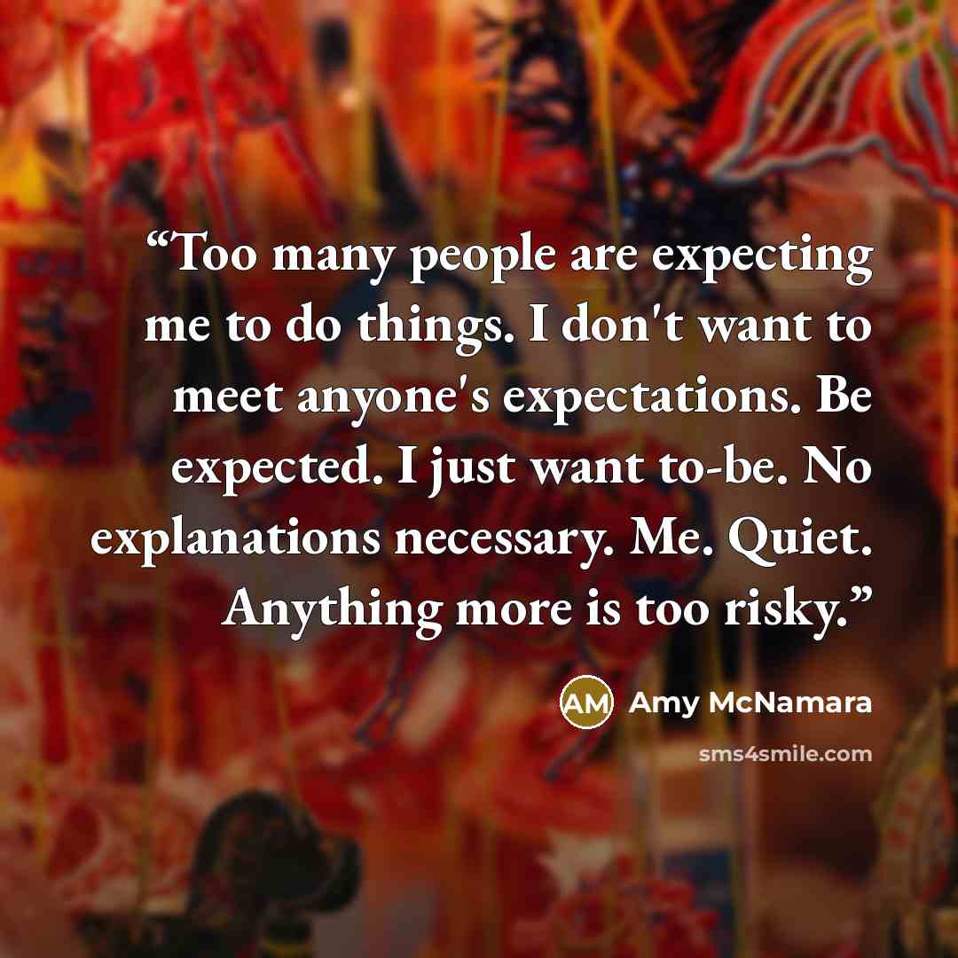 “Too many people are expecting me to do things. I don't want to meet anyone's expectations. Be expected. I just want to-be. No explanations necessary. Me. Quiet. Anything more is too risky.” quote by Amy McNamara