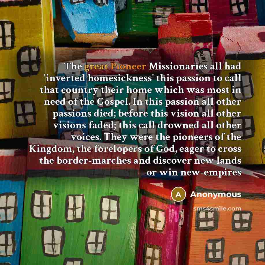 “The great Pioneer Missionaries all had 'inverted homesickness' this passion to call that country their home which was most in need of the Gospel. In this passion all other passions died; before this vision all other visions faded; this call drowned all other voices. They were the pioneers of the…” quote by Anonymous