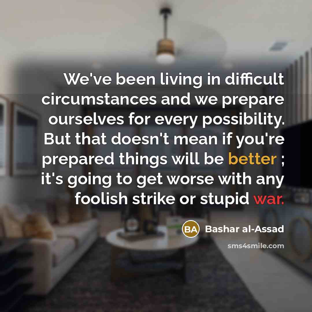 “We've been living in difficult circumstances and we prepare ourselves for every possibility. But that doesn't mean if you're prepared things will be better ; it's going to get worse with any foolish strike or stupid war.” quote by Bashar al-Assad