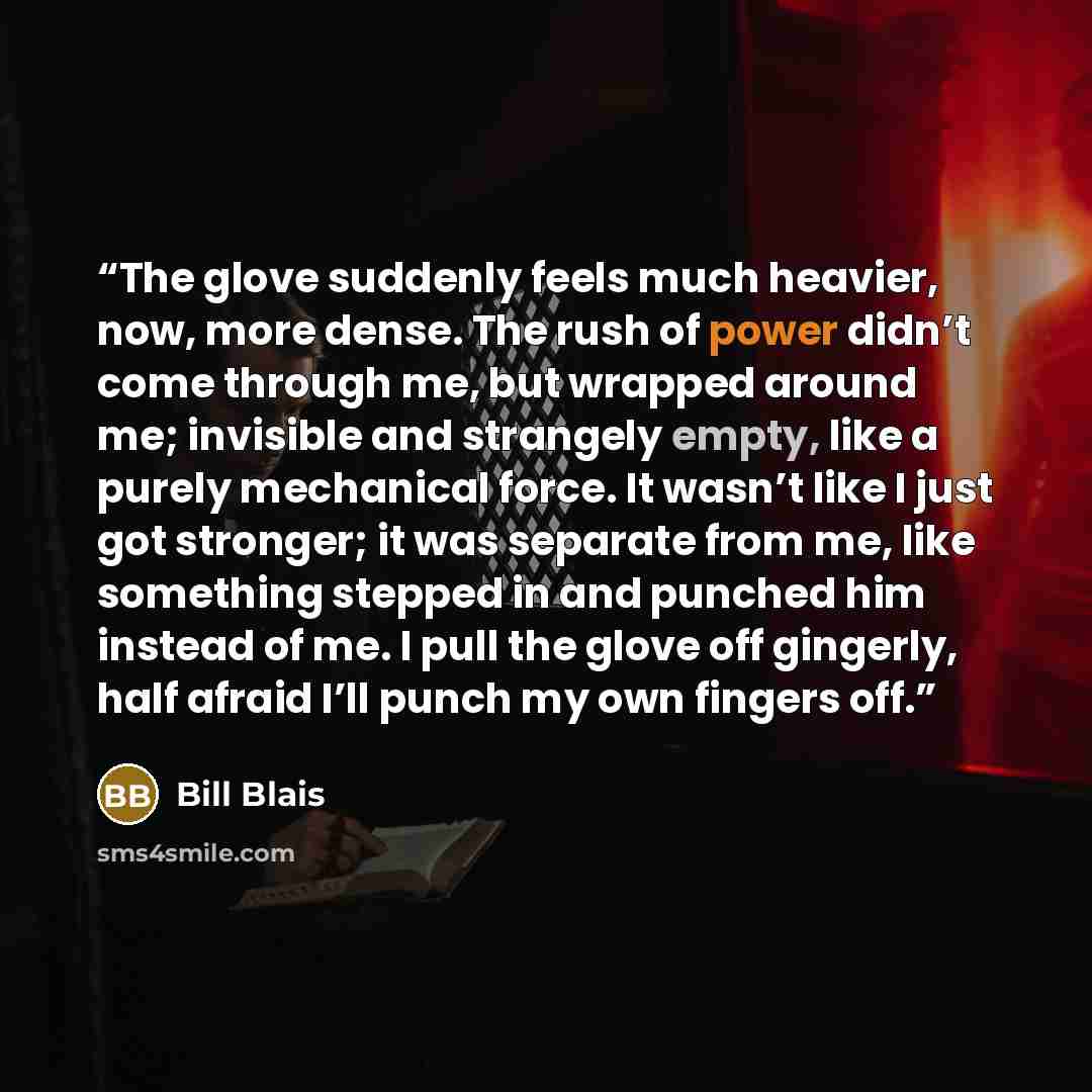 “The glove suddenly feels much heavier, now, more dense. The rush of power didn’t come through me, but wrapped around me; invisible and strangely empty, like a purely mechanical force. It wasn’t like I just got stronger; it was separate from me, like something stepped in and punched him instead of…” quote by Bill Blais