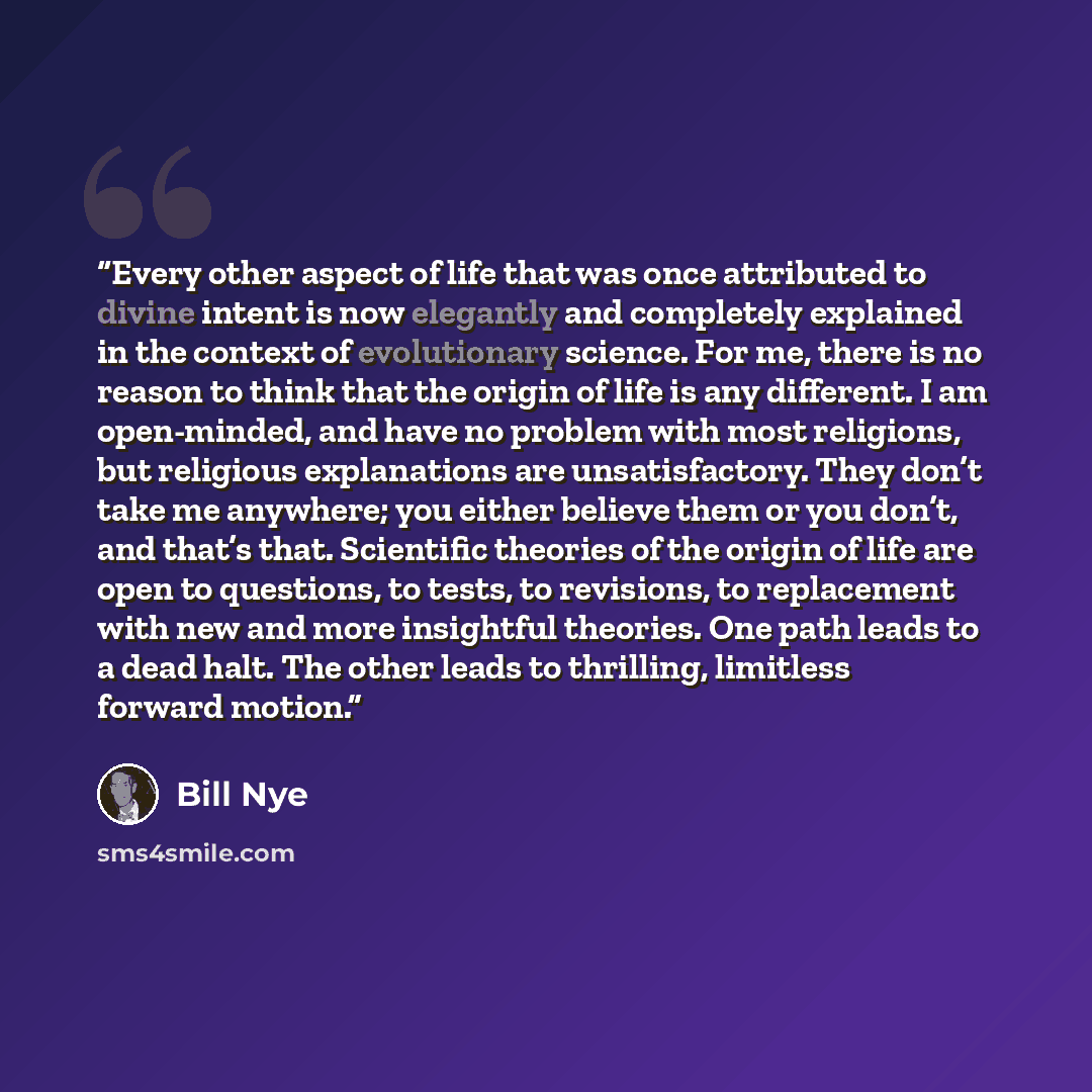 “Every other aspect of life that was once attributed to divine intent is now elegantly and completely explained in the context of evolutionary science. For me, there is no reason to think that the origin of life is any different. I am open-minded, and have no problem with most religions, but…” quote by Bill Nye