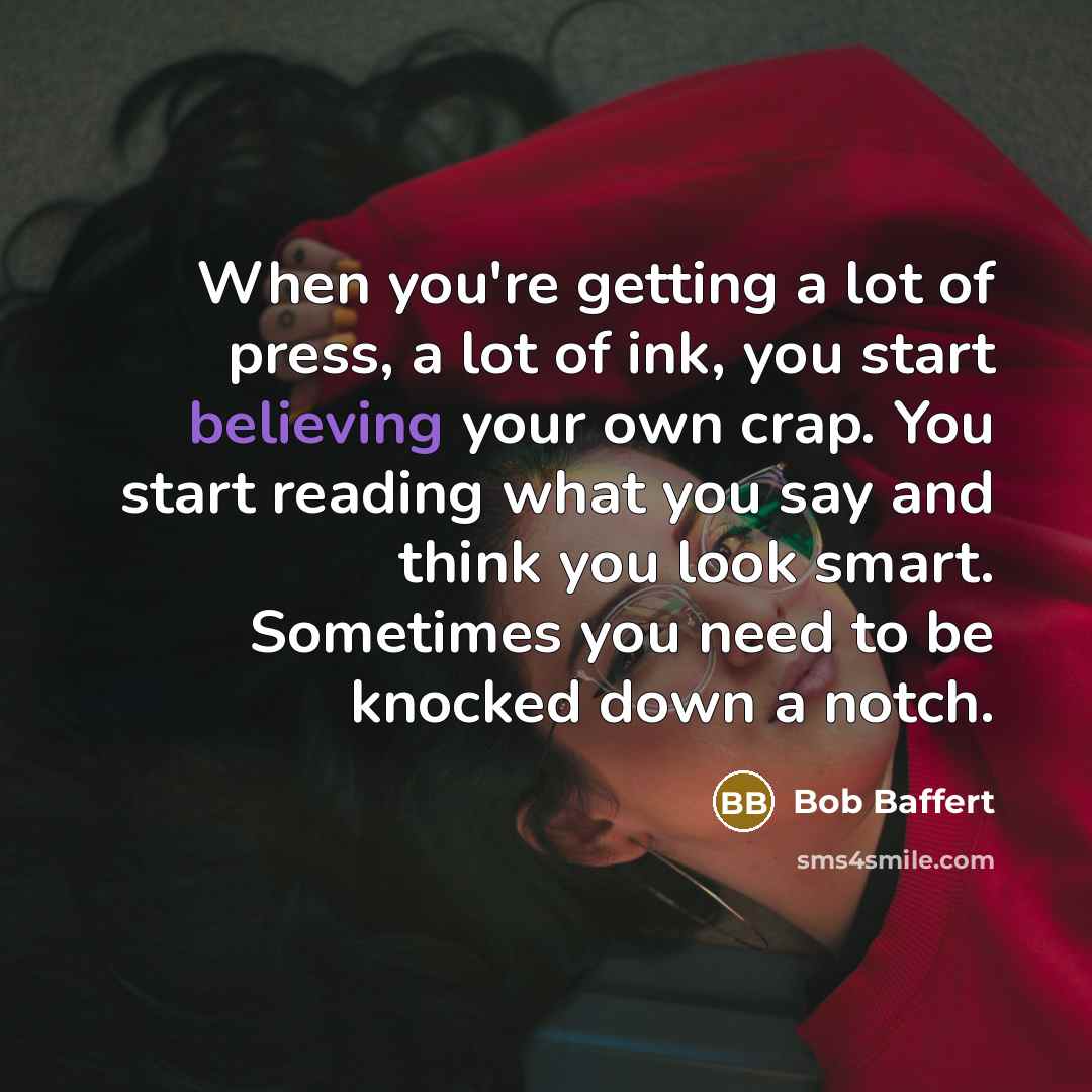 “When you're getting a lot of press, a lot of ink, you start believing your own crap. You start reading what you say and think you look smart. Sometimes you need to be knocked down a notch.” quote by Bob Baffert
