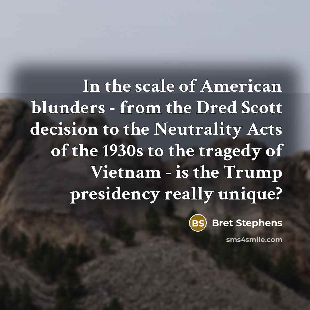 “In the scale of American blunders - from the Dred Scott decision to the Neutrality Acts of the 1930s to the tragedy of Vietnam - is the Trump presidency really unique?” quote by Bret Stephens