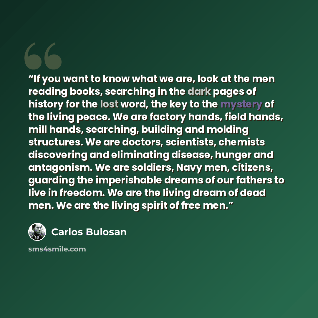 “If you want to know what we are, look at the men reading books, searching in the dark pages of history for the lost word, the key to the mystery of the living peace. We are factory hands, field hands, mill hands, searching, building and molding structures. We are doctors, scientists, chemists…” quote by Carlos Bulosan
