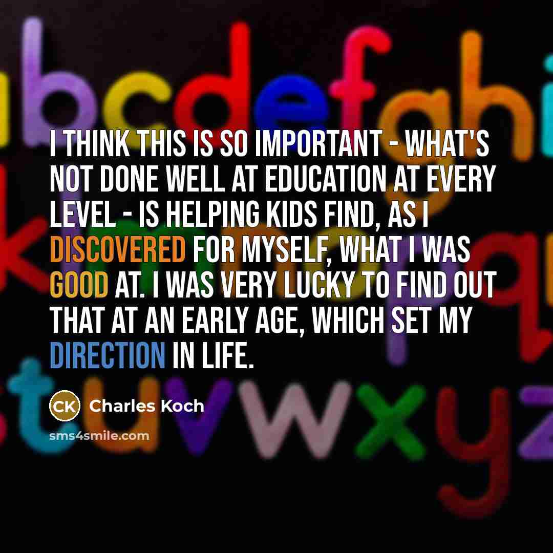 “I think this is so important - what's not done well at education at every level - is helping kids find, as I discovered for myself, what I was good at. I was very lucky to find out that at an early age, which set my direction in life.” quote by Charles Koch