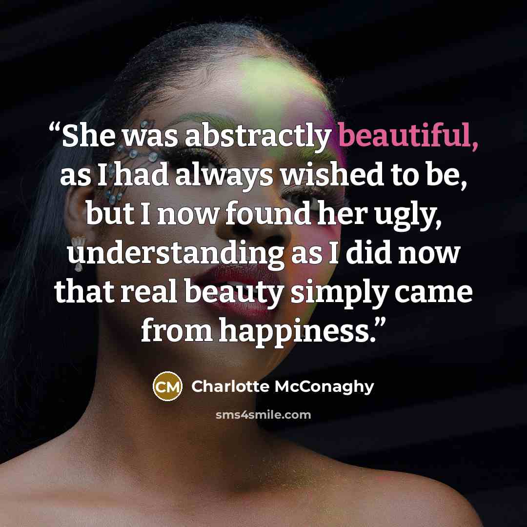 “She was abstractly beautiful, as I had always wished to be, but I now found her ugly, understanding as I did now that real beauty simply came from happiness.” quote by Charlotte McConaghy
