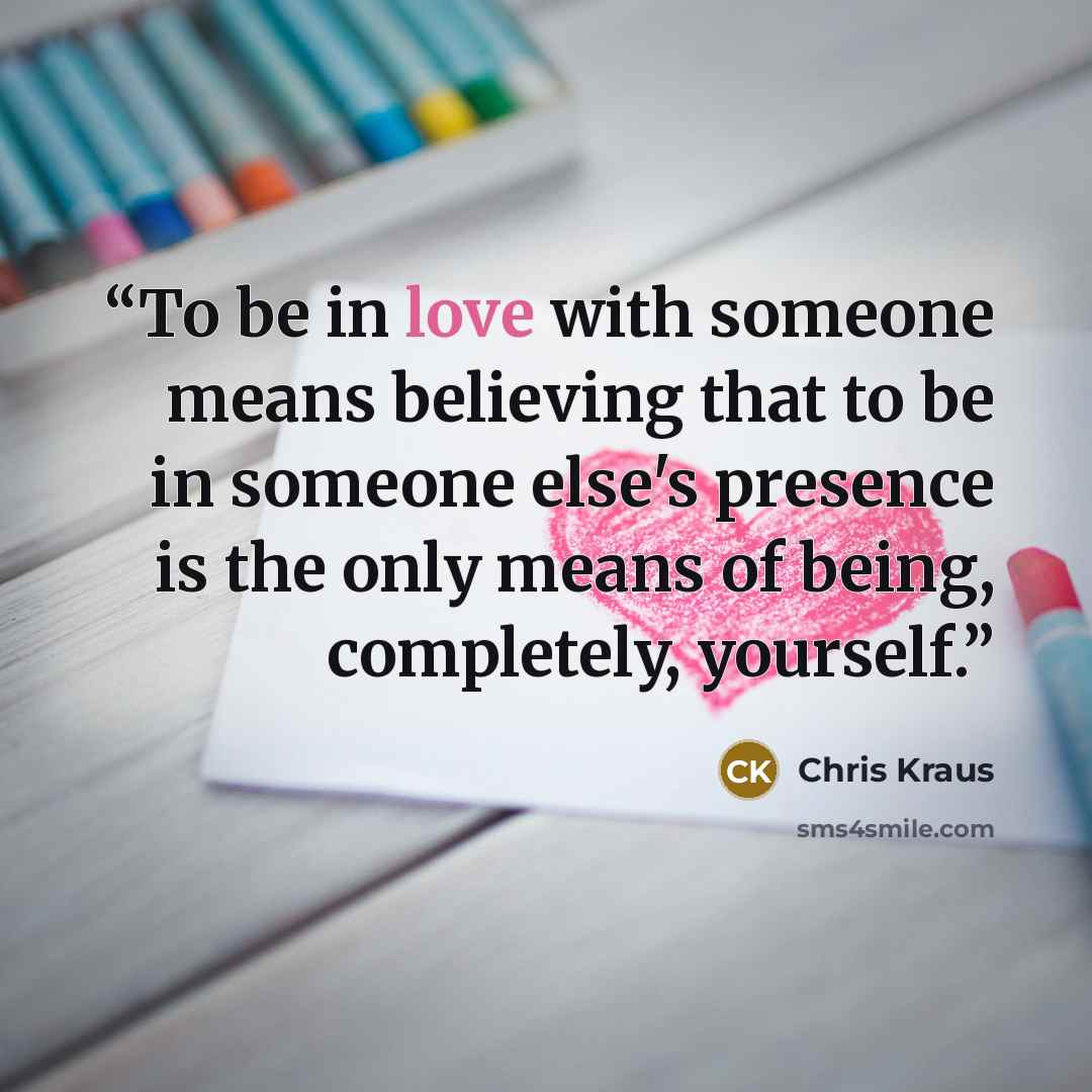“To be in love with someone means believing that to be in someone else's presence is the only means of being, completely, yourself.” quote by Chris Kraus