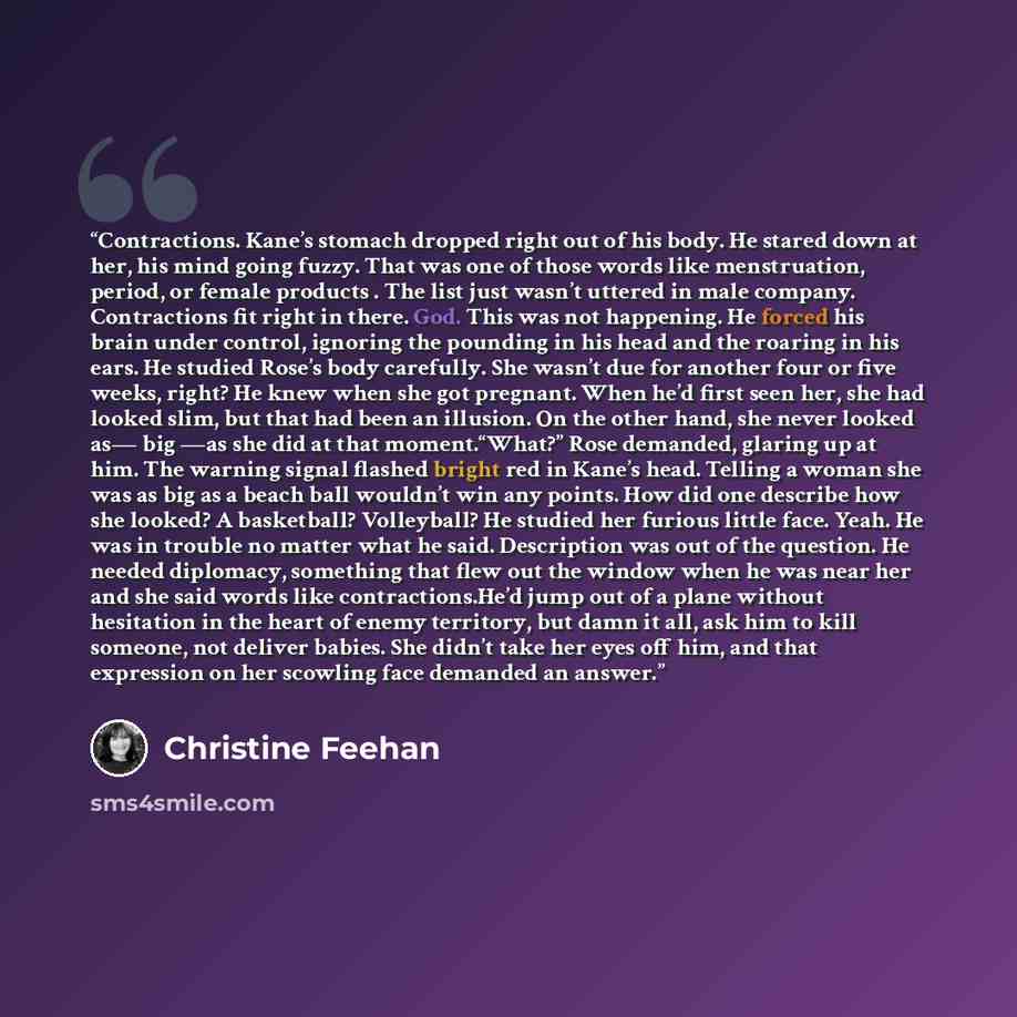 “Contractions. Kane’s stomach dropped right out of his body. He stared down at her, his mind going fuzzy. That was one of those words like menstruation, period, or female products . The list just wasn’t uttered in male company. Contractions fit right in there. God. This was not happening. He forced…” quote by Christine Feehan