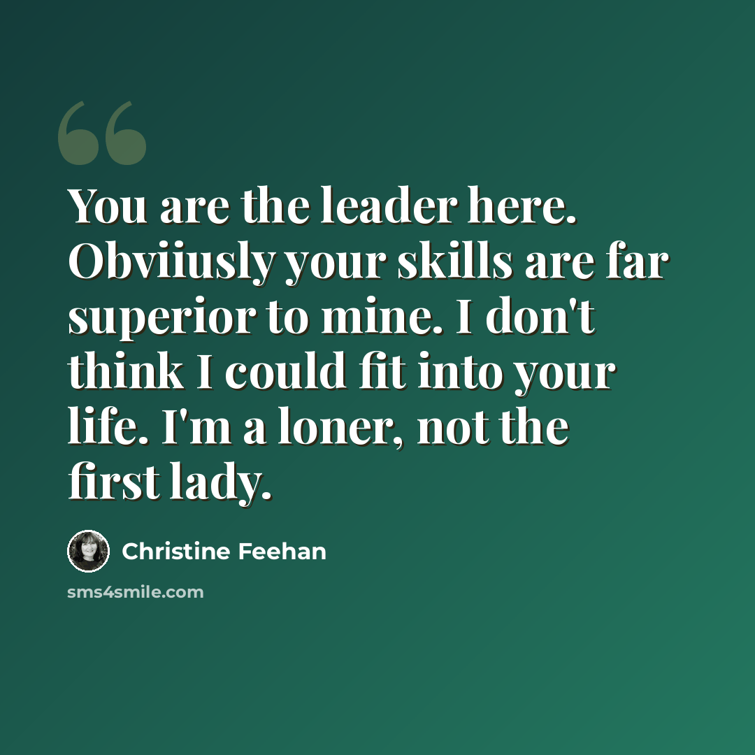 “You are the leader here. Obviiusly your skills are far superior to mine. I don't think I could fit into your life. I'm a loner, not the first lady.” quote by Christine Feehan