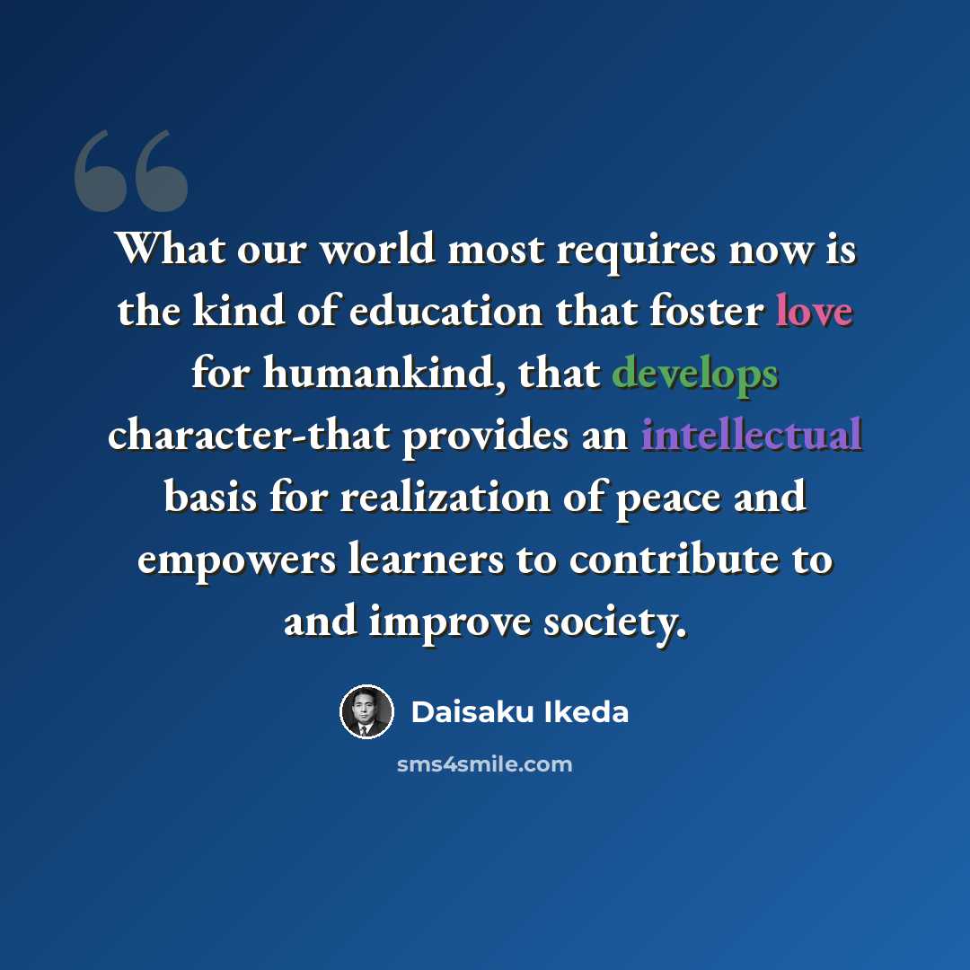 “What our world most requires now is the kind of education that foster love for humankind, that develops character-that provides an intellectual basis for realization of peace and empowers learners to contribute to and improve society.” quote by Daisaku Ikeda
