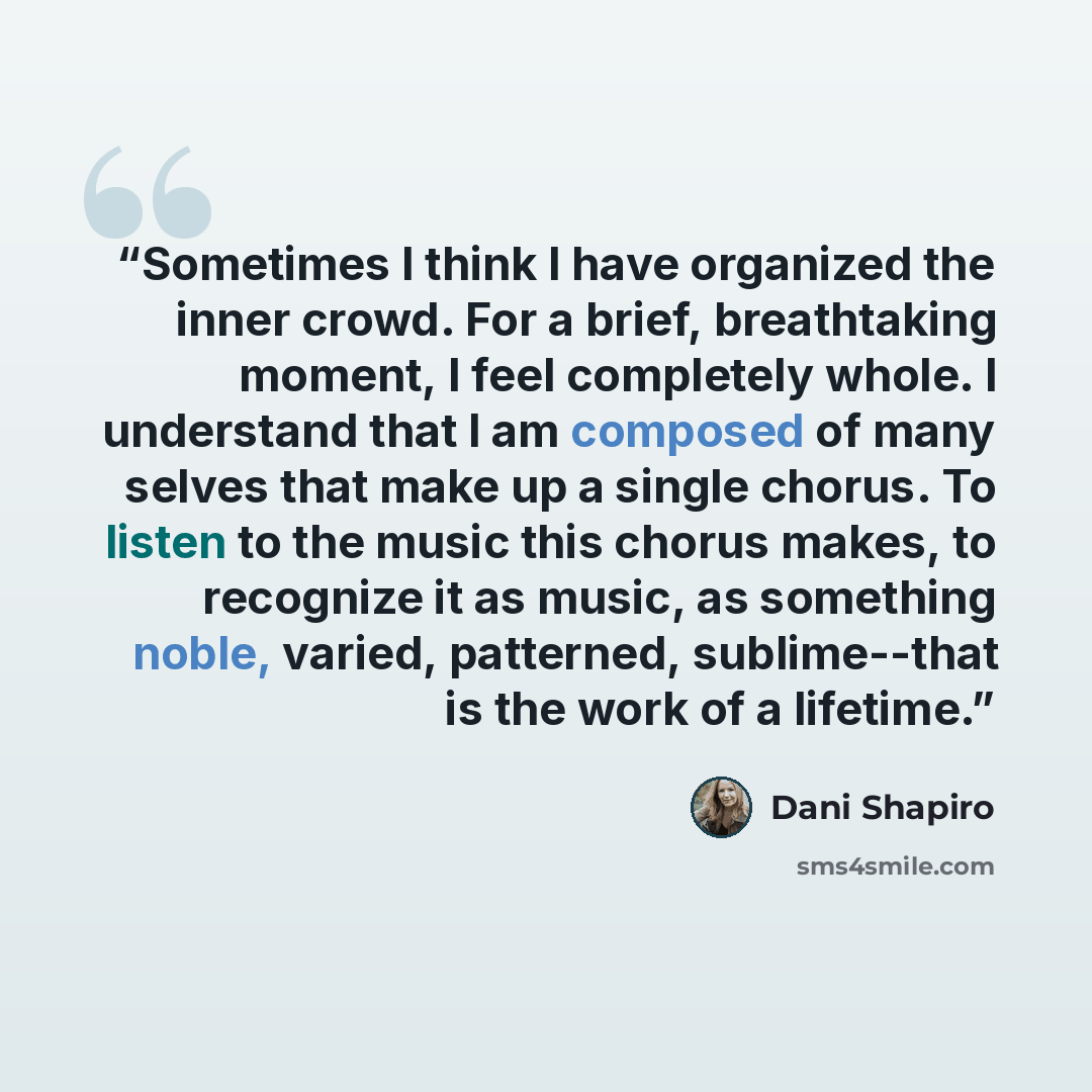 “Sometimes I think I have organized the inner crowd. For a brief, breathtaking moment, I feel completely whole. I understand that I am composed of many selves that make up a single chorus. To listen to the music this chorus makes, to recognize it as music, as something noble, varied, patterned…” quote by Dani Shapiro