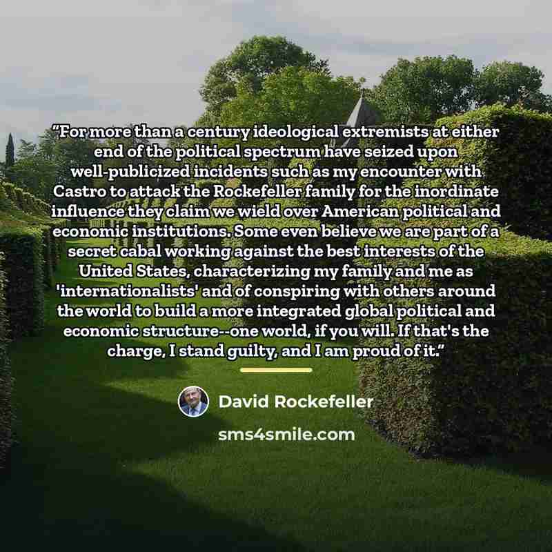 “For more than a century ideological extremists at either end of the political spectrum have seized upon well-publicized incidents such as my encounter with Castro to attack the Rockefeller family for the inordinate influence they claim we wield over American political and economic institutions…” quote by David Rockefeller
