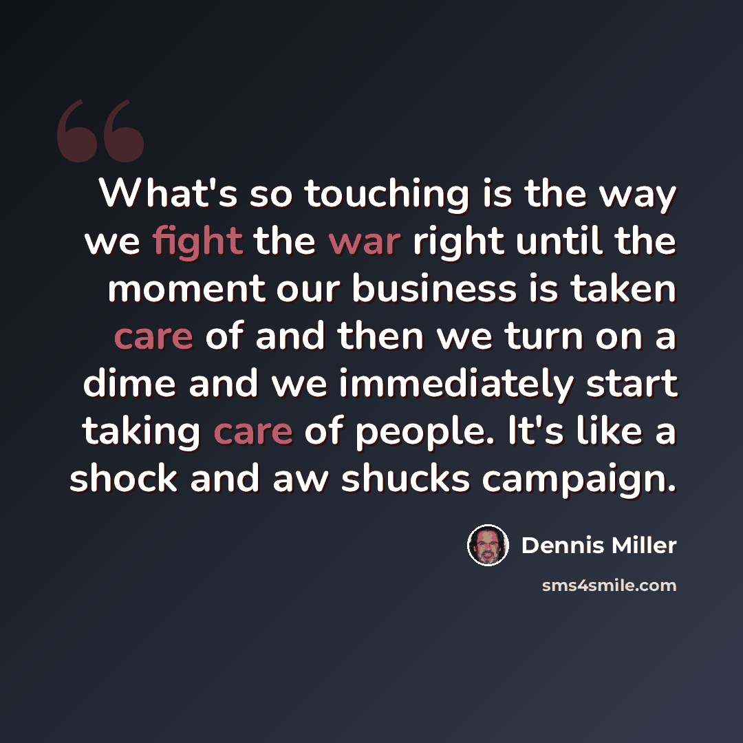 “What's so touching is the way we fight the war right until the moment our business is taken care of and then we turn on a dime and we immediately start taking care of people. It's like a shock and aw shucks campaign.” quote by Dennis Miller