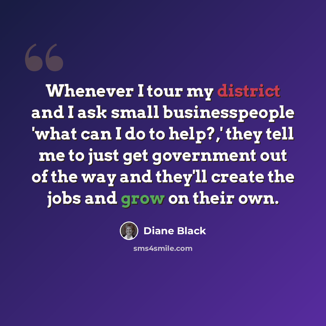 “Whenever I tour my district and I ask small businesspeople 'what can I do to help?,' they tell me to just get government out of the way and they'll create the jobs and grow on their own.” quote by Diane Black